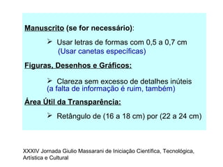 Manuscrito (se for necessário):
 Usar letras de formas com 0,5 a 0,7 cm
(Usar canetas específicas)
Figuras, Desenhos e Gráficos:
 Clareza sem excesso de detalhes inúteis
(a falta de informação é ruim, também)
Área Útil da Transparência:
 Retângulo de (16 a 18 cm) por (22 a 24 cm)
XXXIV Jornada Giulio Massarani de Iniciação Científica, Tecnológica,
Artística e Cultural
 