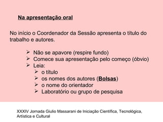 Na apresentação oral
No início o Coordenador da Sessão apresenta o título do
trabalho e autores.
 Não se apavore (respire fundo)
 Comece sua apresentação pelo começo (óbvio)
 Leia:
 o título
 os nomes dos autores (Bolsas)
 o nome do orientador
 Laboratório ou grupo de pesquisa
XXXIV Jornada Giulio Massarani de Iniciação Científica, Tecnológica,
Artística e Cultural
 