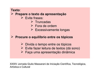 Texto:
 Prepare o texto da apresentação
 Evite frases:
 Truncadas
 Fora de ordem
 Excessivamente longas
 Procure o equilíbrio entre os tópicos
 Divida o tempo entre os tópicos
 Evite fazer leitura de textos (dá sono)
 Faça uma apresentação dinâmica
XXXIV Jornada Giulio Massarani de Iniciação Científica, Tecnológica,
Artística e Cultural
 