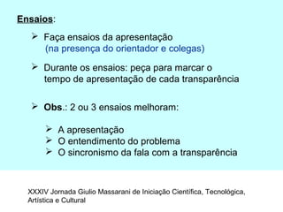 Ensaios:
 Faça ensaios da apresentação
(na presença do orientador e colegas)
 Durante os ensaios: peça para marcar o
tempo de apresentação de cada transparência
 Obs.: 2 ou 3 ensaios melhoram:
 A apresentação
 O entendimento do problema
 O sincronismo da fala com a transparência
XXXIV Jornada Giulio Massarani de Iniciação Científica, Tecnológica,
Artística e Cultural
 