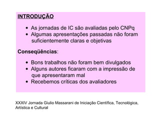 INTRODUÇÃO
• As jornadas de IC são avaliadas pelo CNPq
• Algumas apresentações passadas não foram
suficientemente claras e objetivas
Conseqüências:
• Bons trabalhos não foram bem divulgados
• Alguns autores ficaram com a impressão de
que apresentaram mal
• Recebemos críticas dos avaliadores
XXXIV Jornada Giulio Massarani de Iniciação Científica, Tecnológica,
Artística e Cultural
 