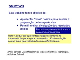 OBJETIVOS
Este trabalho tem o objetivo de:
• Apresentar “dicas” básicas para auxiliar a
preparação de transparências
• Permitir melhor divulgação dos resultados
obtidos Fundo transparente não fica mal e
gasta muito menos tinta!
Nota: A seguir são apresentados alguns exemplos de
transparências para a parte do conteúdo. Estão em inglês
porque foram aproveitadas de uma conferência real.
XXXIV Jornada Giulio Massarani de Iniciação Científica, Tecnológica,
Artística e Cultural
 