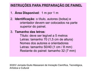 INSTRUÇÕES PARA PREPARAÇÃO DE PAINEL
1. Área Disponível: 1 m por 1 m
2. Identificação: o título, autores (bolsa) e
orientador devem ser colocados na parte
superior do painel.
3. Tamanho das letras:
Título: deve ser legível a 5 metros
Letras: tamanho 70 (1,5 cm de altura)
Nomes dos autores e orientadores
Letras: tamanho 50/40 (1 cm / 8 mm)
Restante do painel: tamanho 32 (7 mm)
XXXIV Jornada Giulio Massarani de Iniciação Científica, Tecnológica,
Artística e Cultural
 