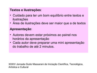 Textos e ilustrações:
• Cuidado para ter um bom equilíbrio entre textos e
ilustrações
• Área de ilustrações deve ser maior que a de textos
Apresentação:
• Autores devem estar próximos ao painel nos
horários da apresentação
• Cada autor deve preparar uma mini apresentação
do trabalho de até 2 minutos.
XXXIV Jornada Giulio Massarani de Iniciação Científica, Tecnológica,
Artística e Cultural
 