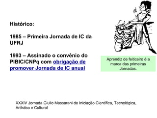 Histórico:
1985 – Primeira Jornada de IC da
UFRJ
1993 – Assinado o convênio do
PIBIC/CNPq com obrigação de
promover Jornada de IC anual
Aprendiz de feiticeiro é a
marca das primeiras
Jornadas.
XXXIV Jornada Giulio Massarani de Iniciação Científica, Tecnológica,
Artística e Cultural
 