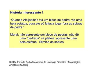 História Interessante 1
“Quando Aleijadinho via um bloco de pedra, via uma
bela estátua, para ele só faltava jogar fora as sobras
de pedra.”
Moral: não apresente um bloco de pedras, não dê
uma “pedrada” na platéia, apresente uma
bela estátua. Elimine as sobras.
XXXIV Jornada Giulio Massarani de Iniciação Científica, Tecnológica,
Artística e Cultural
 