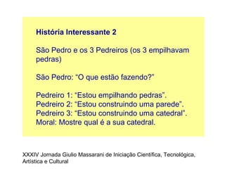 História Interessante 2
São Pedro e os 3 Pedreiros (os 3 empilhavam
pedras)
São Pedro: “O que estão fazendo?”
Pedreiro 1: “Estou empilhando pedras”.
Pedreiro 2: “Estou construindo uma parede”.
Pedreiro 3: “Estou construindo uma catedral”.
Moral: Mostre qual é a sua catedral.
XXXIV Jornada Giulio Massarani de Iniciação Científica, Tecnológica,
Artística e Cultural
 