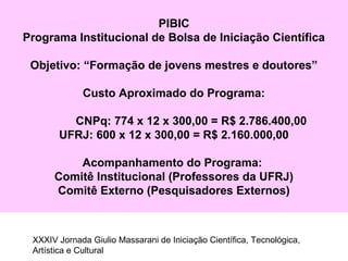 PIBIC
Programa Institucional de Bolsa de Iniciação Científica
Objetivo: “Formação de jovens mestres e doutores”
Custo Aproximado do Programa:
CNPq: 774 x 12 x 300,00 = R$ 2.786.400,00
UFRJ: 600 x 12 x 300,00 = R$ 2.160.000,00
Acompanhamento do Programa:
Comitê Institucional (Professores da UFRJ)
Comitê Externo (Pesquisadores Externos)
XXXIV Jornada Giulio Massarani de Iniciação Científica, Tecnológica,
Artística e Cultural
 