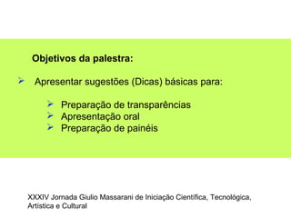Objetivos da palestra:
 Apresentar sugestões (Dicas) básicas para:
 Preparação de transparências
 Apresentação oral
 Preparação de painéis
XXXIV Jornada Giulio Massarani de Iniciação Científica, Tecnológica,
Artística e Cultural
 