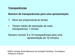 Transparências
Número de transparências para uma apresentação:
 Deve ser proporcional ao tempo
• Tempo médio de exposição de cada
transparência: 1 minuto
Número normal: 6 a 10 transparências para uma
apresentação de 10 minutos
XXXIV Jornada Giulio Massarani de Iniciação Científica, Tecnológica,
Artística e Cultural
 