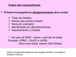 Ordem das transparências:
 Primeira transparência obrigatoriamente deve conter:
 Título do trabalho
 Nomes dos autores (bolsa)*
 Nome do orientador
 Identificação do Laboratório/Grupo
 Departamento e Unidade
* - No caso de PIBIC: indicar o período da bolsa
Exemplo: (PIBIC - Out/05 a Jul/06)
- Aluno sem bolsa: colocar (Sem Bolsa)
XXXIV Jornada Giulio Massarani de Iniciação Científica, Tecnológica,
Artística e Cultural
 