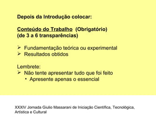 Depois da Introdução colocar:
Conteúdo do Trabalho (Obrigatório)
(de 3 a 6 transparências)
 Fundamentação teórica ou experimental
 Resultados obtidos
Lembrete:
 Não tente apresentar tudo que foi feito
• Apresente apenas o essencial
XXXIV Jornada Giulio Massarani de Iniciação Científica, Tecnológica,
Artística e Cultural
 