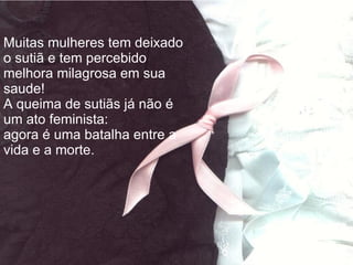 Muitas mulheres tem deixado o sutiã e tem percebido melhora milagrosa em sua saude!  A queima de sutiãs já não é um ato feminista: agora é uma batalha entre a vida e a morte. 
