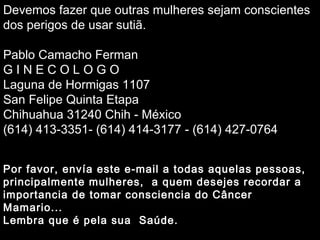 Soraya Por favor, envía est e  e- mail  a todas aquelas  pessoas, principalmente  mulheres ,  a quem desejes recordar a importancia de tomar consciencia do Câncer  Mama rio.. . Lembra que é pela sua  Saúde. Devemos fazer que outras mulheres sejam conscientes dos perigos de usar sutiã. Pablo Camacho Ferman G I N E C O L O G O Laguna de Hormigas 1107 San Felipe Quinta Etapa Chihuahua 31240 Chih - México (614) 413-3351- (614) 414-3177 - (614) 427-0764 