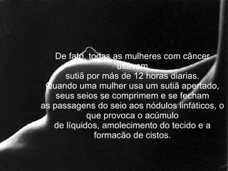 De fato, todas as mulheres com câncer usavam sutiã por más de 12 horas diarias. Quando uma mulher usa um sutiã apertado, seus seios se comprimem e se fecham as passagens do seio aos nódulos linfáticos, o que provoca o acúmulo de líquidos, amolecimento do tecido e a formacão de cistos. 