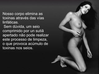 Nosso corpo elimina as toxinas através das vías linfáticas.  Sem dúvida, um seio comprimido por un sutiã apertado não pode realizar este processo de limpeza, o que provoca acúmulo de toxinas nos seios. 