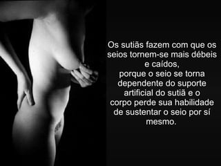 Os sutiãs fazem com que os seios tornem-se mais débeis e caídos, porque o seio se torna dependente do suporte artificial do sutiã e o corpo perde sua habilidade de sustentar o seio por sí mesmo.   