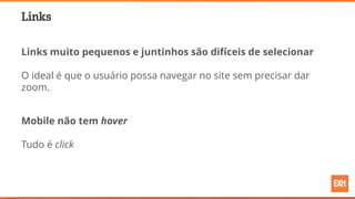 Links
Links muito pequenos e juntinhos são difíceis de selecionar
O ideal é que o usuário possa navegar no site sem precisar dar
zoom.
Mobile não tem hover
Tudo é click
 