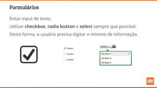 Formulários
Evitar input de texto.
Utilizar checkbox, radio button e select sempre que possível.
Desta forma, o usuário precisa digitar o mínimo de informação.
 