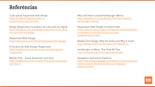 Referências
Tudo sobre responsive web design
http://bradfrost.github.io/this-is-
responsive/resources.html
Design Responsivo na prática: do rascunho ao digital
http://tableless.com.br/design-responsivo-na-pratica-
do-rascunho-ao-digita/
Responsive Web Design
http://alistapart.com/article/responsive-web-design
O Cenário do Web Design Responsivo
http://tableless.com.br/o-cenario-do-web-design-
responsivo/
Mobile First – A arte de pensar com foco
http://tableless.com.br/mobile-first-a-arte-de-pensar-
com-foco/
Why and How to avoid Hamburger Menus
http://lmjabreu.com/post/why-and-how-to-avoid-
hamburger-menus/
Responsive Web Design Fundamentals
https://developers.google.com/web/fundamentals/doc
umentation/multi-device-layouts/rwd-
fundamentals/index
Mobile First Design: Why It’s Great and Why It Sucks
http://designshack.net/articles/css/mobilefirst/
Hamburger vs Menu: The Final AB Test
http://exisweb.net/menu-eats-hamburger
Navigation and Action Patterns
https://developers.google.com/web/fundamentals/doc
umentation/multi-device-layouts/navigation-
patterns/index
 