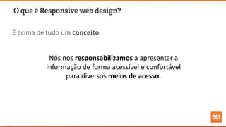 O que é Responsive web design?
É acima de tudo um conceito.
Nós nos responsabilizamos a apresentar a
informação de forma acessível e confortável
para diversos meios de acesso.
 