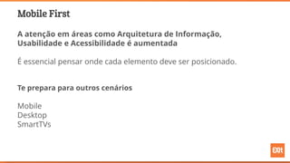 Mobile First
A atenção em áreas como Arquitetura de Informação,
Usabilidade e Acessibilidade é aumentada
É essencial pensar onde cada elemento deve ser posicionado.
Te prepara para outros cenários
Mobile
Desktop
SmartTVs
 