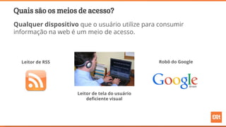 Quais são os meios de acesso?
Qualquer dispositivo que o usuário utilize para consumir
informação na web é um meio de acesso.
Leitor de RSS Robô do Google
Leitor de tela do usuário
deficiente visual
 