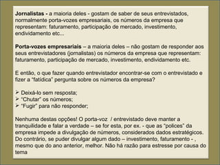Jornalistas - a maioria deles - gostam de saber de seus entrevistados,
normalmente porta-vozes empresariais, os números da empresa que
representam: faturamento, participação de mercado, investimento,
endividamento etc...
Porta-vozes empresariais – a maioria deles – não gostam de responder aos
seus entrevistadores (jornalistas) os números da empresa que representam:
faturamento, participação de mercado, investimento, endividamento etc.
E então, o que fazer quando entrevistador encontrar-se com o entrevistado e
fizer a “fatídica” pergunta sobre os números da empresa?
 Deixá-lo sem resposta;
 “Chutar” os números;
 “Fugir” para não responder;
Nenhuma destas opções! O porta-voz / entrevistado deve manter a
tranquilidade e falar a verdade – se for esta, por ex. - que as “polices” da
empresa impede a divulgação de números, considerados dados estratégicos.
Do contrário, se puder divulgar algum dado – investimento, faturamento - ,
mesmo que do ano anterior, melhor. Não há razão para estresse por causa do
tema
 