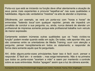 Porta-voz que está se iniciando na função deve olhar atentamente a atuação de
seus pares mais experientes e procurar "espelhar-se" nas suas qualidades e
habilidades. Alguns são verdadeiros "mestres" na arte de atender a imprensa.
Dificilmente, por exemplo, se verá um porta-voz com "horas e horas" de
entrevistas "batendo boca" com qualquer repórter; jamais ele impedirá um
jornalista de concluir a sua pergunta; ou, ainda, nunca deixará de atender um
profissional de imprensa somente porque este profissional trabalha num veículo
de menor expressão.
Certamente existem inúmeras outras qualidades que os "mais vividos na
função" podem revelar quando estão em ação. De todas, vale apontar três, que
são consenso entre os orientadores de Media Training: ouvir com atenção a
pergunta; pensar tranqüilamente em todos os stataments; e responder de
forma clara somente aquilo que foi perguntado.
Ah!, dirão alguns porta-vozes principiantes, fazer isso é facil: ouvir, pensar e
responder. É fácil sim - é verdade -, mas exige treinamento. Não é na primeira
que todos os porta-vozes "acertam a mão" e saem por mantendo o controle
sobre as suas entrevistas. Muitos "apagam" assim que a luz da câmera acende;
Acompanhe-nos no http://mediatriningbr.blogspot.com; twitter, Facebook, Yoomp, Flickr, blogblogsbr
 