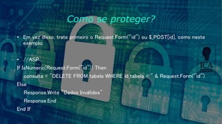 Como se proteger?
• Em vez disso, trate primeiro o Request.Form("id") ou $_POST[id], como neste
exemplo:
• //ASP
If IsNumeric(Request.Form("id")) Then
consulta = "DELETE FROM tabela WHERE id_tabela = " & Request.Form("id")
Else
Response.Write "Dados Inválidos"
Response.End
End If
 