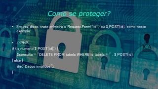Como se proteger?
• Em vez disso, trate primeiro o Request.Form("id") ou $_POST[id], como neste
exemplo:
• //PHP
if (is_numeric($_POST[id])) {
$consulta = "DELETE FROM tabela WHERE id_tabela = " . $_POST[id];
} else {
die("Dados inválidos");
}
 