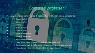 Como se proteger?
• Para campos com strings é aconselhável checar pelos caracteres:
• " (aspas duplas)
• ' (aspas simples)
• (espaços)
• ; (ponto e vírgula)
• = (sinal de igual)
• < (sinal de menor que)
• > (sinal de maior que)
• ! (ponto de exclamação)
• -- (dois hifens, indica início de comentário em alguns bancos)
• # (sustenido ou jogo-da-velha, indica início de comentário em alguns bancos)
• // (duas barras, indica início de comentário em alguns bancos)
 
