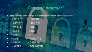 Como se proteger?
• Para campos com strings é aconselhável checar pelos caracteres:
• - SELECT - INSERT
• - UPDATE - DELETE
• - WHERE - JOIN
• - LEFT - INNER
• - NOT - IN
• - LIKE - TRUNCATE
• - DROP - CREATE
• - ALTER - DELIMITER
 