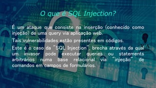 O que é SQL Injection?
É um ataque que consiste na inserção (conhecido como
injeção) de uma query via aplicação web.
Tais vulnerabilidades estão presentes em códigos.
Este é o caso da "SQL Injection", brecha através da qual
um invasor pode executar queries ou statements
arbitrários numa base relacional via "injeção" de
comandos em campos de formulários.
 
