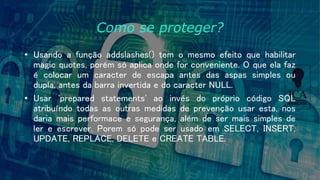Como se proteger?
• Usando a função addslashes() tem o mesmo efeito que habilitar
magic quotes, porém só aplica onde for conveniente. O que ela faz
é colocar um caracter de escapa antes das aspas simples ou
dupla, antes da barra invertida e do caracter NULL.
• Usar 'prepared statements' ao invés do próprio código SQL
atribuíndo todas as outras medidas de prevenção usar esta, nos
daria mais performace e segurança, além de ser mais simples de
ler e escrever. Porem só pode ser usado em SELECT, INSERT,
UPDATE, REPLACE, DELETE e CREATE TABLE.
 