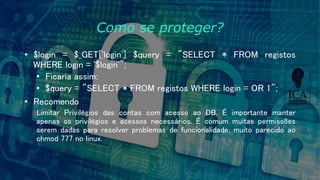 Como se proteger?
• $login = $_GET['login'] $query = "SELECT * FROM registos
WHERE login = '$login'";
• Ficaria assim:
• $query = "SELECT * FROM registos WHERE login = OR 1";
• Recomendo
Limitar Privilégios das contas com acesso ao DB. É importante manter
apenas os privilégios e acessos necessários. É comum muitas permissões
serem dadas para resolver problemas de funcionalidade, muito parecido ao
chmod 777 no linux.
 