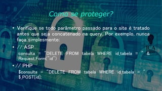 Como se proteger?
• Verifique se todo parâmetro passado para o site é tratado
antes que seja concatenado na query. Por exemplo, nunca
faça simplesmente:
• // ASP
consulta = "DELETE FROM tabela WHERE id_tabela = " &
Request.Form("id")
• // PHP
$consulta = "DELETE FROM tabela WHERE id_tabela = " .
$_POST[id];
 