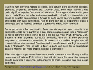 Vivemos num universo repleto de siglas, que servem para desingnar serviços, produtos, empresas, entidades etc.. . Apesar disso, nem todos sabem o que pode significar aqueles "amontoados" de letras. Para alguns dizem muito; para outros, nada! È preciso saber usá-las com o devido cuidado e o necessário bom senso se aqueles que exercem a função de porta-vozes querem, de fato, serem entendidos por suas audiências. Não dá para sair por ai disparando siglas e achar que está se fazendo entender e ganhando tempo. Não, não está!  Se o porta-voz achar necessário fazer uso de alguma sigla durante uma entrevista, então deve manter tal e qual somente aquelas que todo o "brasileiro" já nasce sabendo, pois é parte do dia-a-dia da sua vida: INSS, BNEDS, CEF, Sabesp e mais algumas outras. Do contrário, evite-as! E se o porta-voz esqueceu e durante a sua entrevista disparou contra a audiência siglas que até o entrevistador desconhece? O entrevistador, se não entendeu, logicamente irá pedir a "tradução", mas se não o fizer, o porta-voz deve ter a sensibilidae para ele mesmo, por mote próprio, explicar o significado. Além das siglas, o porta-voz deve tomar cuidado com o vocabulário que utiliza durante as entrevistas. É de extrema importância que antes de aceitar qualquer convite para falar a imprensa, independente do meio, ele saiba qual será a sua audiência.  Acompanhe-nos no  http://mediatriningbr.blogspot.com ; twitter, Facebook, Yoomp, Flickr, blogblogsbr  