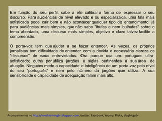 Acompanhe-nos no  http://mediatriningbr.blogspot.com ; twitter, Facebook, Yoomp, Flickr, blogblogsbr  Em função do seu perfil, cabe a ele calibrar a forma de expressar o seu discurso. Para audiências de nível elevado e ou especializada, uma fala mais sofisticada pode cair bem e não acontecer qualquer tipo de entendimento; já para audiências mais simples, que não sabe "lhufas e nem bulhufas" sobre o tema abordado, uma discurso mais simples, objetivo e claro talvez facilite a compreensão.  O porta-voz tem que ajudar a se fazer entender. As vezes, os próprios jornalistas tem dificuldade de entender com a devida e necessária clareza os "discursos" de seus entrevistados. Ora porque usa um portugues ultra-sofisticado; outra por utiliza jargões e siglas pertinentes à sua área  de atuação. Ninguém mede a capacidade e inteligência de um porta-voz pelo nível do seu "português" e nem pelo número da jargões que utiliza. A sua sensibilidade e capacidade de adequação falam mais alto. 