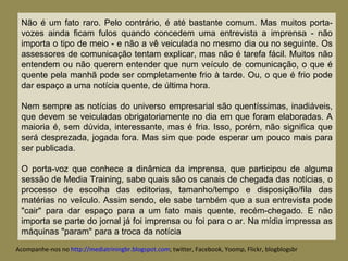 Não é um fato raro. Pelo contrário, é até bastante comum. Mas muitos porta-vozes ainda ficam fulos quando concedem uma entrevista a imprensa - não importa o tipo de meio - e não a vê veiculada no mesmo dia ou no seguinte. Os assessores de comunicação tentam explicar, mas não é tarefa fácil. Muitos não entendem ou não querem entender que num veículo de comunicação, o que é quente pela manhã pode ser completamente frio à tarde. Ou, o que é frio pode dar espaço a uma notícia quente, de última hora.  Nem sempre as notícias do universo empresarial são quentíssimas, inadiáveis, que devem se veiculadas obrigatoriamente no dia em que foram elaboradas. A maioria é, sem dúvida, interessante, mas é fria. Isso, porém, não significa que será desprezada, jogada fora. Mas sim que pode esperar um pouco mais para ser publicada.  O porta-voz que conhece a dinâmica da imprensa, que participou de alguma sessão de Media Training, sabe quais são os canais de chegada das notícias, o processo de escolha das editorias, tamanho/tempo e disposição/fila das matérias no veículo. Assim sendo, ele sabe também que a sua entrevista pode "cair" para dar espaço para a um fato mais quente, recém-chegado. E não importa se parte do jornal já foi imprensa ou foi para o ar. Na mídia impressa as máquinas "param" para a troca da notícia . Acompanhe-nos no  http://mediatriningbr.blogspot.com ; twitter, Facebook, Yoomp, Flickr, blogblogsbr  