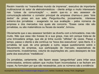 Recém inserido no “maravilhoso mundo da imprensa”, executivo de importante multinacional do setor de eletrodomésticos - cliente antigo e muito interessado nas “coisas da comunicação” –, assim que viu o seu assessor de comunicação adentrar o corredor principal da empresa chamou-o para “dois dedos” de prosa em sua sala. Perguntou-lhe, jocosamente,  interesse extremo dos jornalistas - exagerado na sua avaliação - pelos números da empresa e dos mercados nos quais ela concorre. “Esses caras não são jornalistas, ou são matemáticos ou fiscais da receita”, brincou. Obviamente que o seu assessor também se divertiu com a brincadeira, mas não muito. Não que essa não tivesse lá a sua graça, mas sim porque trata-se de uma brincadeira antiga, que ele já tinha ouvido "zilhões" de vezes. Passa o tempo, passa o cliente e ela continua na “boca dos executivos”, ipsis literis. E o jornalista, tal qual, de uma geração a outra, segue questionando sobre o faturamento da empresa, sua participação de mercado, expectativas de crescimento, investimentos, volume de exportações etc. para desespero de boa parte dos executivos “mediáticos”.   Os jornalistas, certamente, não fazem essas “perguntinhas” para irritar seus entrevistados, embora saibam que muitos ficam incomodados e se fecham em copas.   As formulam por que são necessárias, pois os números são a evidência Acompanhe-nos no  http://mediatriningbr.blogspot.com ; twitter, Facebook, Yoomp, Flickr, blogblogsbr  