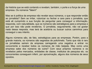 da história que se está contando e revelam, também, o porte e a força de uma empresa. Os números "falam!“ Mas se é política da empresa não revelar seus números, o que responder então ao jornalista? Sem se irritar, ruborizar ou fechar a cara para o jornalista, que está ali cumprindo a sua função de perguntar para conseguir a informação, responda, com naturalidade, que os números são estratégicos para a empresa e que por isso não pode revelá-los. O jornalista, seguramente, não vai gostar nada dessa resposta, mas terá de aceitá-la ou buscar outros caminhos para conseguir o seu intento. Alguns números são, de fato, estratégicos para as empresas. Porém, para a grande maioria, os números são segredos de polichinelo. Tanto que não é raro os jornalistas saírem da empresa carregando uma negativa e entrar no concorrente e receber todos os números de mão beijada. Mas como uma empresa sabe dos números da outra? Com seus próprios números e os revelados pelos mercados, entidades de classe, institutos de pesquisa etc. os concorrentes conseguem inferir, por aproximação, alguns dos números de seus opostos. Acompanhe-nos no  http://mediatriningbr.blogspot.com ; twitter, Facebook, Yoomp, Flickr, blogblogsbr  