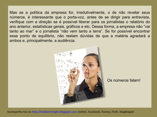 Mas se a política da empresa for, irredutivelmente, o de não revelar seus números, é interessante que o porta-voz, antes de se dirigir para entrevista, verifique com a direção se é possível liberar para os jornalistas o relatório do ano anterior, estatísticas gerais, gráficos e etc. Dessa forma, a empresa não “vai tanto ao mar” e o jornalista “não vem tanto a terra”. Se for possível encontrar esse ponto de equilíbrio, não restam dúvidas de que a matéria agradará a ambos e, principalmente, a audiência. Acompanhe-nos no  http://mediatriningbr.blogspot.com ; twitter, Facebook, Yoomp, Flickr, blogblogsbr  Os números falam! 