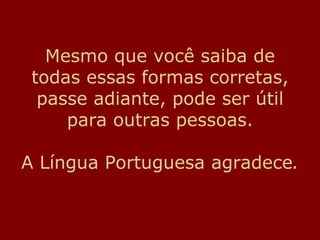 Mesmo que você saiba de todas essas formas corretas, passe adiante, pode ser útil para outras pessoas. A Língua Portuguesa agradece . 
