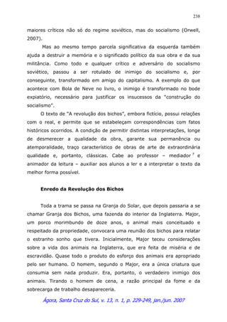Ágora, Santa Cruz do Sul, v. 13, n. 1, p. 229-249, jan./jun. 2007
238
maiores críticos não só do regime soviético, mas do socialismo (Orwell,
2007).
Mas ao mesmo tempo parcela significativa da esquerda também
ajuda a destruir a memória e o significado político da sua obra e da sua
militância. Como todo e qualquer crítico e adversário do socialismo
soviético, passou a ser rotulado de inimigo do socialismo e, por
conseguinte, transformado em amigo do capitalismo. A exemplo do que
acontece com Bola de Neve no livro, o inimigo é transformado no bode
expiatório, necessário para justificar os insucessos da “construção do
socialismo”.
O texto de “A revolução dos bichos”, embora fictício, possui relações
com o real, e permite que se estabeleçam correspondências com fatos
históricos ocorridos. A condição de permitir distintas interpretações, longe
de desmerecer a qualidade da obra, garante sua permanência ou
atemporalidade, traço característico de obras de arte de extraordinária
qualidade e, portanto, clássicas. Cabe ao professor – mediador 7
e
animador da leitura – auxiliar aos alunos a ler e a interpretar o texto da
melhor forma possível.
Enredo da Revolução dos Bichos
Toda a trama se passa na Granja do Solar, que depois passaria a se
chamar Granja dos Bichos, uma fazenda do interior da Inglaterra. Major,
um porco morimbundo de doze anos, o animal mais conceituado e
respeitado da propriedade, convocara uma reunião dos bichos para relatar
o estranho sonho que tivera. Inicialmente, Major teceu considerações
sobre a vida dos animais na Inglaterra, que era feita de miséria e de
escravidão. Quase todo o produto do esforço dos animais era apropriado
pelo ser humano. O homem, segundo o Major, era a única criatura que
consumia sem nada produzir. Era, portanto, o verdadeiro inimigo dos
animais. Tirando o homem de cena, a razão principal da fome e da
sobrecarga de trabalho desapareceria.
 