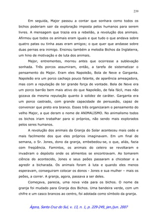 Ágora, Santa Cruz do Sul, v. 13, n. 1, p. 229-249, jan./jun. 2007
239
Em seguida, Major passou a contar que sonhara como todos os
bichos poderiam sair da exploração imposta pelos humanos para serem
livres. A mensagem que trazia era a rebelião, a revolução dos animais.
Afirmou que todos os animais eram iguais e que tudo o que andava sobre
quatro patas ou tinha asas eram amigos; o que quer que andasse sobre
duas pernas era inimigo. Ensinou também a melodia Bichos da Inglaterra,
um hino de motivação e de luta dos animais.
Major, entrementes, morreu antes que ocorresse a sublevação
sonhada. Três porcos assumiram, então, a tarefa de sistematizar o
pensamento do Major. Eram eles Napoleão, Bola de Neve e Garganta.
Napoleão era um porco cachaço pouco falante, de aparência ameaçadora,
mas com a reputação de ter grande força de vontade. Bola de Neve era
um porco barrão bem mais ativo do que Napoleão, de fala fácil, mas não
gozava da mesma reputação quanto à solidez de caráter. Garganta era
um porco castrado, com grande capacidade de persuasão, capaz de
convencer que preto era branco. Esses três organizaram o pensamento do
velho Major, a que deram o nome de ANIMALISMO. No animalismo todos
os bichos iriam trabalhar para si próprios, não sendo mais explorados
pelos seres humanos.
A revolução dos animais da Granja do Solar aconteceu mais cedo e
mais facilmente dos que eles próprios imaginavam. Em um final de
semana, o Sr. Jones, dono da granja, embebedou-se, o que, aliás, fazia
com freqüência. Famintos, os animais do celeiro se revoltaram e
invadiram o depósito onde os alimentos se encontravam. Ao tomarem
ciência do acontecido, Jones e seus peões passaram a chicotear e a
agredir a bicharada. Os animais foram à luta e quando eles menos
esperavam, conseguiram colocar os donos - Jones e sua mulher – mais os
peões, a correr. A granja, agora, passava a ser deles.
Começava, parecia, uma nova vida para os bichos. O nome da
granja foi mudado para Granja dos Bichos. Uma bandeira verde, com um
chifre e um casco brancos ao centro, foi adotada como símbolo da granja.
 