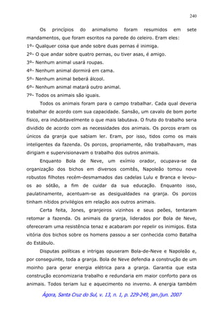 Ágora, Santa Cruz do Sul, v. 13, n. 1, p. 229-249, jan./jun. 2007
240
Os princípios do animalismo foram resumidos em sete
mandamentos, que foram escritos na parede do celeiro. Eram eles:
1º- Qualquer coisa que ande sobre duas pernas é inimiga.
2º- O que andar sobre quatro pernas, ou tiver asas, é amigo.
3º- Nenhum animal usará roupas.
4º- Nenhum animal dormirá em cama.
5º- Nenhum animal beberá álcool.
6º- Nenhum animal matará outro animal.
7º- Todos os animais são iguais.
Todos os animais foram para o campo trabalhar. Cada qual deveria
trabalhar de acordo com sua capacidade. Sansão, um cavalo de bom porte
físico, era indubitavelmente o que mais labutava. O fruto do trabalho seria
dividido de acordo com as necessidades dos animais. Os porcos eram os
únicos da granja que sabiam ler. Eram, por isso, tidos como os mais
inteligentes da fazenda. Os porcos, propriamente, não trabalhavam, mas
dirigiam e supervisionavam o trabalho dos outros animais.
Enquanto Bola de Neve, um exímio orador, ocupava-se da
organização dos bichos em diversos comitês, Napoleão tomou nove
robustos filhotes recém-desmamados das cadelas Lulu e Branca e levou-
os ao sótão, a fim de cuidar da sua educação. Enquanto isso,
paulatinamente, acentuam-se as desigualdades na granja. Os porcos
tinham nítidos privilégios em relação aos outros animais.
Certa feita, Jones, granjeiros vizinhos e seus peões, tentaram
retomar a fazenda. Os animais da granja, liderados por Bola de Neve,
ofereceram uma resistência tenaz e acabaram por repelir os inimigos. Esta
vitória dos bichos sobre os homens passou a ser conhecida como Batalha
do Estábulo.
Disputas políticas e intrigas opuseram Bola-de-Neve e Napoleão e,
por conseguinte, toda a granja. Bola de Neve defendia a construção de um
moinho para gerar energia elétrica para a granja. Garantia que esta
construção economizaria trabalho e redundaria em maior conforto para os
animais. Todos teriam luz e aquecimento no inverno. A energia também
 