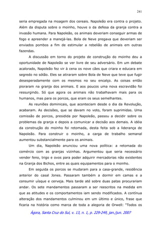 Ágora, Santa Cruz do Sul, v. 13, n. 1, p. 229-249, jan./jun. 2007
241
seria empregada na moagem dos cereais. Napoleão era contra o projeto.
Além da disputa sobre o moinho, houve o da defesa da granja contra a
invasão humana. Para Napoleão, os animais deveriam conseguir armas de
fogo e apreender a manejá-las. Bola de Neve pregava que deveriam ser
enviados pombos a fim de estimular a rebelião de animais em outras
fazendas.
A discussão em torno do projeto de construção do moinho deu a
oportunidade de Napoleão se ver livre de seu adversário. Em um debate
acalorado, Napoleão fez vir à cena os nove cães que criara e educara em
segredo no sótão. Eles se atiraram sobre Bola de Neve que teve que fugir
desesperadamente com os mesmos no seu encalço. As coisas então
pioraram na granja dos animais. E aos poucos uma nova escravidão foi
ressurgindo. Só que agora os animais não trabalhavam mais para os
humanos, mas para os porcos, que eram os seus semelhantes.
As reuniões dominicais, que aconteciam desde o dia da Revolução,
acabaram. As decisões, que se davam no voto, foram suprimidas. Uma
comissão de porcos, presidida por Napoleão, passou a decidir sobre os
problemas da granja e depois a comunicar a decisão aos demais. A idéia
da construção do moinho foi retomada, desta feita sob a liderança de
Napoleão. Para construir o moinho, a carga de trabalho semanal
aumentou substancialmente para os animais.
Um dia, Napoleão anunciou uma nova política: a retomada do
comércio com as granjas vizinhas. Argumentou que seria necessário
vender feno, trigo e ovos para poder adquirir mercadorias não existentes
na Granja dos Bichos, entre as quais equipamentos para o moinho.
Em seguida os porcos se mudaram para a casa-grande, residência
anterior do casal Jones. Passaram também a dormir em camas e a
consumir uísque e cerveja. Mais tarde até sobre duas patas procurariam
andar. Os sete mandamentos passaram a ser reescritos na medida em
que as atitudes e os comportamentos iam sendo modificados. A contínua
alteração dos mandamentos culminou em um último e único, frase que
ficaria na história como marca de toda a alegoria de Orwell: “Todos os
 