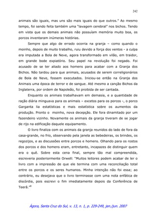 Ágora, Santa Cruz do Sul, v. 13, n. 1, p. 229-249, jan./jun. 2007
242
animais são iguais, mas uns são mais iguais do que outros.” Ao mesmo
tempo, foi sendo feita também uma “lavagem cerebral” nos bichos. Tendo
em vista que os demais animais não possuíam memória muito boa, os
porcos inventaram inúmeras histórias.
Sempre que algo de errado ocorria na granja – como quando o
moinho, depois de muito trabalho, ruiu devido a força dos ventos - a culpa
era imputada a Bola de Neve, agora transformado em vilão, em traidor,
em grande bode expiatório. Seu papel na revolução foi negado. Foi
acusado de se ter aliado aos homens para acabar com a Granja dos
Bichos. Não tardou para que animais, acusados de serem correligionários
de Bola de Neve, fossem executados. Iniciou-se então na Granja dos
Animais uma época de terror e de sangue. Até mesmo a canção Bichos da
Inglaterra, por ordem de Napoleão, foi proibida de ser cantada.
Enquanto os animais trabalhavam em demasia, e a quantidade de
ração diária minguava para os animais – excetos para os porcos -, o porco
Garganta lia estatísticas e mais estatística sobre os aumentos da
produção. Pronto o moinho, nova decepção. Ele fora dinamitado por um
fazendeiro vizinho. Novamente os animais da granja tiveram de se jogar
de rijo na edificação daquele equipamento.
O livro finaliza com os animais da granja reunidos do lado de fora da
casa-grande, no frio, observando pela janela as bebedeiras, os brindes, os
regozijos, e as discussões entre porcos e homens. Olhando para os rostos
dos porcos e dos homens eram, entretanto, incapazes de distinguir quem
era o quê. Sobre esta cena final, sempre tão mal compreendida,
escreveria posteriormente Orwell: “Muitos leitores podem acabar de ler o
livro com a impressão de que ele termina com uma reconciliação total
entre os porcos e os seres humanos. Minha intenção não foi essa; ao
contrário, eu desejava que o livro terminasse com uma nota enfática de
discórdia, pois escrevi o fim imediatamente depois da Conferência de
Teerã.”8
 