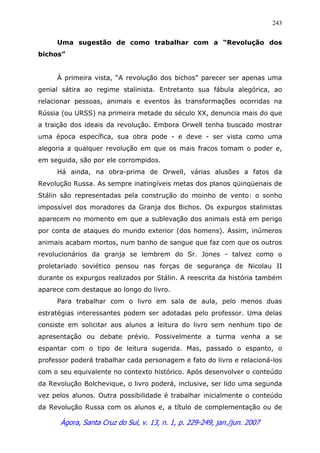 Ágora, Santa Cruz do Sul, v. 13, n. 1, p. 229-249, jan./jun. 2007
243
Uma sugestão de como trabalhar com a “Revolução dos
bichos”
À primeira vista, “A revolução dos bichos” parecer ser apenas uma
genial sátira ao regime stalinista. Entretanto sua fábula alegórica, ao
relacionar pessoas, animais e eventos às transformações ocorridas na
Rússia (ou URSS) na primeira metade do século XX, denuncia mais do que
a traição dos ideais da revolução. Embora Orwell tenha buscado mostrar
uma época específica, sua obra pode - e deve - ser vista como uma
alegoria a qualquer revolução em que os mais fracos tomam o poder e,
em seguida, são por ele corrompidos.
Há ainda, na obra-prima de Orwell, várias alusões a fatos da
Revolução Russa. As sempre inatingíveis metas dos planos qüinqüenais de
Stálin são representadas pela construção do moinho de vento: o sonho
impossível dos moradores da Granja dos Bichos. Os expurgos stalinistas
aparecem no momento em que a sublevação dos animais está em perigo
por conta de ataques do mundo exterior (dos homens). Assim, inúmeros
animais acabam mortos, num banho de sangue que faz com que os outros
revolucionários da granja se lembrem do Sr. Jones - talvez como o
proletariado soviético pensou nas forças de segurança de Nicolau II
durante os expurgos realizados por Stálin. A reescrita da história também
aparece com destaque ao longo do livro.
Para trabalhar com o livro em sala de aula, pelo menos duas
estratégias interessantes podem ser adotadas pelo professor. Uma delas
consiste em solicitar aos alunos a leitura do livro sem nenhum tipo de
apresentação ou debate prévio. Possivelmente a turma venha a se
espantar com o tipo de leitura sugerida. Mas, passado o espanto, o
professor poderá trabalhar cada personagem e fato do livro e relacioná-los
com o seu equivalente no contexto histórico. Após desenvolver o conteúdo
da Revolução Bolchevique, o livro poderá, inclusive, ser lido uma segunda
vez pelos alunos. Outra possibilidade é trabalhar inicialmente o conteúdo
da Revolução Russa com os alunos e, a título de complementação ou de
 